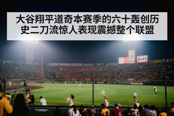 大谷翔平道奇本赛季的六十轰创历史二刀流惊人表现震撼整个联盟