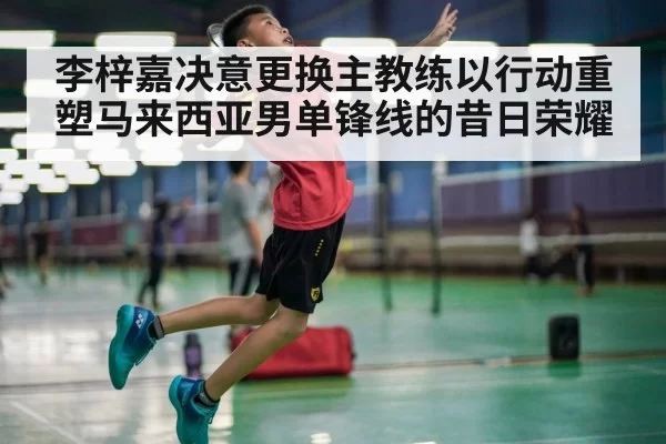 李梓嘉决意更换主教练以行动重塑马来西亚男单锋线的昔日荣耀